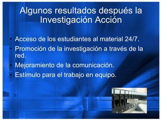 Algunos resultados después la Investigación Acción Acceso de los estudiantes al material 24/7. Promoción de la investigación a través de la red. Mejoramiento de la comunicación. Estímulo para el trabajo en equipo. 