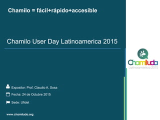 Chamilo = fácil+rápido+accesible
Expositor: Prof. Claudio A. Sosa
Chamilo User Day Latinoamerica 2015
Fecha: 24 de Octubre 2015
Sede: Ufidet
 
