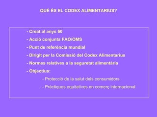 QUÈ ÉS EL CODEX ALIMENTARIUS? - Creat al anys 60 - Acció conjunta FAO/OMS - Punt de referència mundial - Dirigit per la Comissió del Codex Alimentarius - Normes relatives a la seguretat alimentària - Objectius: - Protecció de la salut dels consumidors - Pràctiques equitatives en comerç internacional 