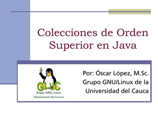 Colecciones de Orden
  Superior en Java

        Por: Óscar López, M.Sc.
        Grupo GNU/Linux de la
         Universidad del Cauca
 