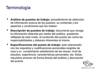 Terminología

•   Análisis de puestos de trabajo: procedimiento de obtención
    de información acerca de los puestos: su contenido y los
    aspectos y condiciones que los rodean
•   Descripción de puestos de trabajo: documento que recoge
    la información obtenida por medio del análisis, quedando
    reflejada de este modo, el contenido del puesto así como las
    responsabilidades y deberes inherentes al mismo
•   Especificaciones del puesto de trabajo: esta relacionado
    con los requisitos y cualificaciones personales exigidos de
    cara a un cumplimiento satisfactorio de las tareas: nivel de
    estudios, experiencia, características personales, etc. Estos
    requisitos emanan de forma directa del análisis y descripción
    del puesto
 