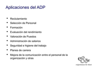 Aplicaciones del ADP

•   Reclutamiento
•   Selección de Personal
•   Formación
•   Evaluación del rendimiento
•   Valoración de Puestos
•   Administración de salarios
•   Seguridad e higiene del trabajo
•   Planes de carrera
•   Mejora de la comunicación entre el personal de la
    organización y otras
 