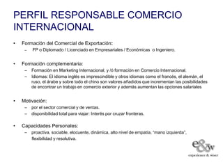 PERFIL RESPONSABLE COMERCIO
INTERNACIONAL
•   Formación del Comercial de Exportación:
     –   FP o Diplomado / Licenciado en Empresariales / Económicas o Ingeniero.


•   Formación complementaria:
     –   Formación en Marketing Internacional, y /ó formación en Comercio Internacional.
     –   Idiomas: El idioma inglés es imprescindible y otros idiomas como el francés, el alemán, el
         ruso, el árabe y sobre todo el chino son valores añadidos que incrementan las posibilidades
         de encontrar un trabajo en comercio exterior y además aumentan las opciones salariales


•   Motivación:
     –   por el sector comercial y de ventas.
     –   disponibilidad total para viajar: Interés por cruzar fronteras.

•   Capacidades Personales:
     –   proactiva, sociable, elocuente, dinámica, alto nivel de empatía, “mano izquierda”,
         flexibilidad y resolutiva.
 