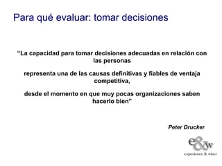 Para qué evaluar: tomar decisiones


“La capacidad para tomar decisiones adecuadas en relación con
                        las personas

  representa una de las causas definitivas y fiables de ventaja
                          competitiva,

  desde el momento en que muy pocas organizaciones saben
                       hacerlo bien”



                                                   Peter Drucker
 