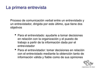 La primera entrevista

  Proceso de comunicación verbal entre un entrevistado y
  un entrevistador, dirigida por este último, que tiene dos
  objetivos

     •   Para el entrevistado: ayudarle a tomar decisiones
         en relación con la organización y el puesto de
         trabajo a partir de la información dada por el
         entrevistador
     •   Para el entrevistador: tomar decisiones en relación
         con el entrevistado mediante la obtención tanto de
         información válida y fiable como de sus opiniones
 