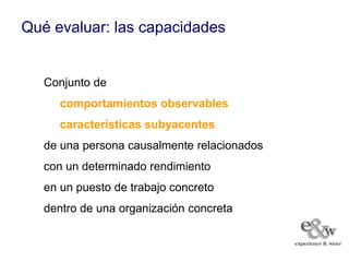 Qué evaluar: las capacidades


   Conjunto de
      comportamientos observables
      características subyacentes
   de una persona causalmente relacionados
   con un determinado rendimiento
   en un puesto de trabajo concreto
   dentro de una organización concreta
 