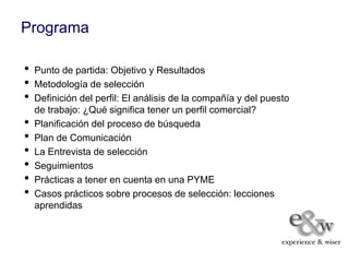 Programa

•   Punto de partida: Objetivo y Resultados
•   Metodología de selección
•   Definición del perfil: El análisis de la compañía y del puesto
    de trabajo: ¿Qué significa tener un perfil comercial?
•   Planificación del proceso de búsqueda
•   Plan de Comunicación
•   La Entrevista de selección
•   Seguimientos
•   Prácticas a tener en cuenta en una PYME
•   Casos prácticos sobre procesos de selección: lecciones
    aprendidas
 