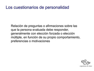 Los cuestionarios de personalidad



  Relación de preguntas o afirmaciones sobre las
  que la persona evaluada debe responder,
  generalmente con elección forzada o elección
  múltiple, en función de su propio comportamiento,
  preferencias o motivaciones
 