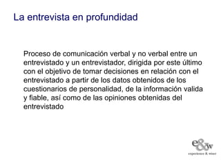 La entrevista en profundidad


  Proceso de comunicación verbal y no verbal entre un
  entrevistado y un entrevistador, dirigida por este último
  con el objetivo de tomar decisiones en relación con el
  entrevistado a partir de los datos obtenidos de los
  cuestionarios de personalidad, de la información valida
  y fiable, así como de las opiniones obtenidas del
  entrevistado
 