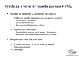 Prácticas a tener en cuenta por una PYME
 •   Métodos de selección y evaluación adecuados:
     –   Análisis de puesto, departamento, compañía y entorno
          • La estrategia corporativa
          • La cultura empresarial
          • Competencias/Capacidades críticas

     –   Entrevista en profundidad
          • Conocimiento veraz de las fortalezas y limitaciones
          • Predicción de cómo se desenvolverá en la posición

 •   Son procesos más efectivos que:

     –   Entrevista informal ( 1 hora – 1 hora y media)
     –   Tests psicológicos
     –   Grafología
 