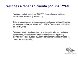 Prácticas a tener en cuenta por una PYME

   •   Analizar y definir objetivos “SMART” (específicos, medibles,
       alcanzables, realistas y en tiempo)

   •   Dejarse asesorar por organismos especializados en los diferentes
       aspectos de la internacionalización (IPEX, Consultoras o técnicos
       de RRHH, etc).

   •   Reconocimiento previo de la zona: asistencia a ferias, misiones
       comerciales, contactos con oficinas comerciales, agentes y
       distribuidores que puedan ayudar y complementen la actividad del
       responsable comercial.
 