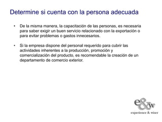 Determine si cuenta con la persona adecuada

 •   De la misma manera, la capacitación de las personas, es necesaria
     para saber exigir un buen servicio relacionado con la exportación o
     para evitar problemas o gastos innecesarios.

 •   Si la empresa dispone del personal requerido para cubrir las
     actividades inherentes a la producción, promoción y
     comercialización del producto, es recomendable la creación de un
     departamento de comercio exterior.
 