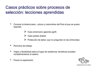 Casos prácticos sobre procesos de
selección: lecciones aprendidas

  •   Conocer la idiosincrasia , cultura y costumbres del País al que se quiere
      exportar:

                     Caso americano–japonés (golf)
                     Caso países árabes
                     Protección de datos: que no preguntar en las entrevistas

  •   Permisos de trabajo

  •   Viajes y flexibilidad sobre el lugar de residencia; beneficios sociales
      complementarios al salario.

  •   Prever la repatriación
 