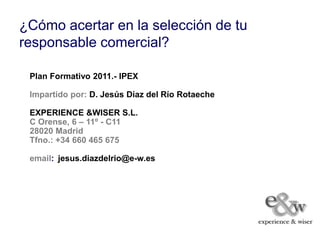 ¿Cómo acertar en la selección de tu
responsable comercial?

 Plan Formativo 2011.- IPEX

 Impartido por: D. Jesús Díaz del Río Rotaeche

 EXPERIENCE &WISER S.L.
 C Orense, 6 – 11º - C11
 28020 Madrid
 Tfno.: +34 660 465 675

 email: jesus.diazdelrio@e-w.es
 
