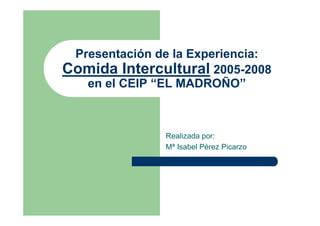 Presentación de la Experiencia:
Comida Intercultural 2005-2008
   en el CEIP “EL MADROÑO”



               Realizada por:
               Mª Isabel Pérez Picarzo
 