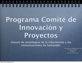 Programa Comité de
             Innovación y
               Proyectos
                     Clúster de tecnologías de la información y las
                             comunicaciones de Santander.
                                                             “Lo que es peligros es no
                                                                   evolucionar”
                                                                      Jeff Bezos
                                                                 CEO de Amazon.com




sábado, 29 de diciembre de 12
 