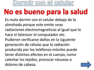 Es malo dormir con el celular debajo de la
almohada porque este emite unas
radiaciones electromagneticas al igual que lo
hace el televisor el computador etc.
Pudieron verificarse daños en la siguiente
generación de células que la radiación
producida por los teléfonos móviles puede
tener distintos efectos en el cuerpo, como
calentar los tejidos, provocar náuseas o
dolores de cabeza.
 