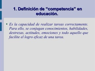 1. Definición de “competencia” en educación.   Es la capacidad de realizar tareas correctamente. Para ello, se conjugan conocimientos, habilidades, destrezas, actitudes, emociones y todo aquello que facilite el logro eficaz de una tarea.  
