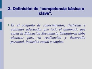2. Definición de “competencia básica o clave”.  Es el conjunto de conocimientos, destrezas y actitudes adecuadas que todo el alumnado que cursa la Educación Secundaria Obligatoria debe alcanzar para su  realización y desarrollo personal, inclusión social y empleo.  