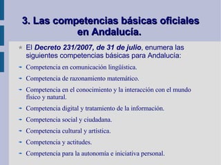 3. Las competencias básicas oficiales en Andalucía.   El  Decreto 231/2007, de 31 de julio , enumera las siguientes competencias básicas para Andalucía:  Competencia en comunicación lingüística. Competencia de razonamiento matemático. Competencia en el conocimiento y la interacción con el mundo físico y natural. Competencia digital y tratamiento de la información. Competencia social y ciudadana. Competencia cultural y artística. Competencia y actitudes. Competencia para la autonomía e iniciativa personal. 