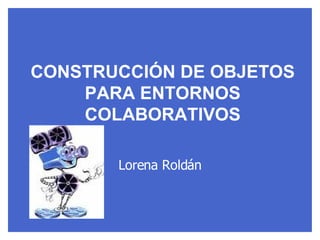 CONSTRUCCIÓN DE OBJETOS PARA ENTORNOS COLABORATIVOS Lorena Roldán 