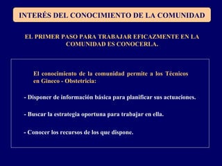 INTERÉS DEL CONOCIMIENTO DE LA COMUNIDAD
EL PRIMER PASO PARA TRABAJAR EFICAZMENTE EN LA
COMUNIDAD ES CONOCERLA.
El conocimiento de la comunidad permite a los Técnicos
en Gineco - Obstetricia:
- Disponer de información básica para planificar sus actuaciones.
- Buscar la estrategia oportuna para trabajar en ella.
- Conocer los recursos de los que dispone.
 
