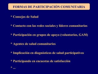 FORMAS DE PARTICIPACIÓN COMUNITARIA
* Consejos de Salud
* Contacto con las redes sociales y líderes comunitarios
* Participación en grupos de apoyo (voluntarios, GAM)
* Agentes de salud comunitarios
* Implicación en diagnósticos de salud participativos
* Participando en encuestas de satisfacción
* ...
 
