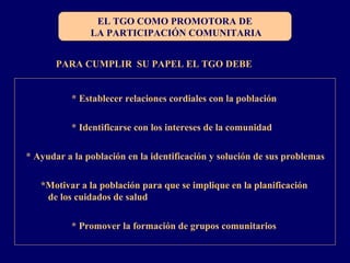 EL TGO COMO PROMOTORA DE
LA PARTICIPACIÓN COMUNITARIA
PARA CUMPLIR SU PAPEL EL TGO DEBE
* Establecer relaciones cordiales con la población
* Identificarse con los intereses de la comunidad
* Ayudar a la población en la identificación y solución de sus problemas
*Motivar a la población para que se implique en la planificación
de los cuidados de salud
* Promover la formación de grupos comunitarios
 