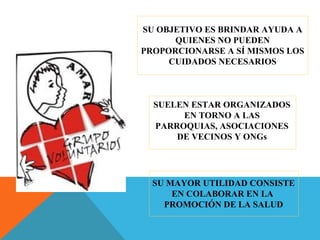 SU OBJETIVO ES BRINDAR AYUDA A
QUIENES NO PUEDEN
PROPORCIONARSE A SÍ MISMOS LOS
CUIDADOS NECESARIOS
SUELEN ESTAR ORGANIZADOS
EN TORNO A LAS
PARROQUIAS, ASOCIACIONES
DE VECINOS Y ONGs
SU MAYOR UTILIDAD CONSISTE
EN COLABORAR EN LA
PROMOCIÓN DE LA SALUD
 