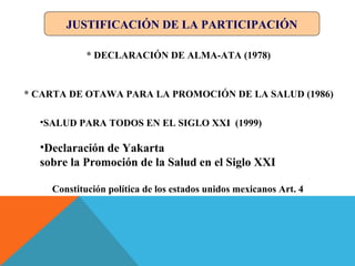 JUSTIFICACIÓN DE LA PARTICIPACIÓN
* DECLARACIÓN DE ALMA-ATA (1978)
* CARTA DE OTAWA PARA LA PROMOCIÓN DE LA SALUD (1986)
Constitución política de los estados unidos mexicanos Art. 4
•SALUD PARA TODOS EN EL SIGLO XXI (1999)
•Declaración de Yakarta
sobre la Promoción de la Salud en el Siglo XXI
 