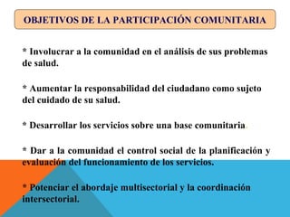 OBJETIVOS DE LA PARTICIPACIÓN COMUNITARIA
* Involucrar a la comunidad en el análisis de sus problemas
de salud.
* Aumentar la responsabilidad del ciudadano como sujeto
del cuidado de su salud.
* Desarrollar los servicios sobre una base comunitaria.
* Dar a la comunidad el control social de la planificación y
evaluación del funcionamiento de los servicios.
* Potenciar el abordaje multisectorial y la coordinación
intersectorial.
 