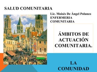 SALUD COMUNITARIA
ÁMBITOS DE
ACTUACIÓN
COMUNITARIA.
LA
COMUNIDAD
Lic. Moisés De Ángel Polanco
ENFERMERIA
COMUNITARIA
 