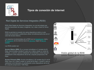 Tipos de conexión de internet
Red Digital de Servicios Integrados (RDSI)
RDSI (Red Digital de Servicios Integrados), es una tecnología que
permite transmisión de datos, imágenes, voz, video y texto en forma
digital.
RDSI le permite la conexión de varios dispositivos sobre un solo
medio de transmisión, pudiéndose utilizar simultáneamente dos (en el
caso del acceso básico).
Los aspectos fundamentales de la RDSI son la Digitalización total y
la integración de los distintos tipos de servicios, según el tipo de
acceso.
Los RDSI pueden ser:
Acceso Básico (BRI): Es un acceso simultáneo a 2 canales de 64
Kbps, denominados canales B, para voz o datos, posee un canal de
16 Kbps, o canal D, para la realización de la llamada y otros tipos de
señalización entre dispositivos de la red. conjunto proporciona 144
Kbps
Acceso Primario (PRI): Acceso simultáneo a 30 canales tipo B, de 64
Kbps, para voz y datos, posee un canal de 64 Kbps, o canal D, para la
realización de la llamada y la señalización entre dispositivos de la red.
En conjunto proporciona 1.984 Kbps
 