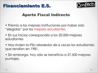 Aporte Fiscal Indirecto Premio a las mejores instituciones por haber sido “elegidas” por los  mejores estudiantes. En sus inicios correspondía a los 20.000 mejores estudiantes Hoy rinden la PSU alrededor de 6 veces los estudiantes que rendían en 1981. Sin embargo, hoy sólo se beneficia a 27.500 mejores puntajes. Financiamiento E.S. 