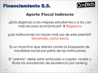 Aporte Fiscal Indirecto ¿Está eligiendo a los mejores estudiantes o a los con más recursos económicos?     Regresivo ¿Las instituciones no hacen mal uso de este premio?  Devolverlo como beca Es un incentivo que atenta contra la búsqueda de  movilidad social por parte de las instituciones El “premio” debe estar enfocado a captar, nivelar y titular los estudiantes de excelencia por ranking. Financiamiento E.S. 