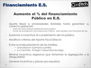 Aporte Basal a Universidades Estatales hasta garantizar su correcta operación. Inyección para reajuste salarial del sector público Fondo de revitalización de la Educación Pública,  para apalear crisis financiera de Ues. Sustentar e incentivar el cumplimiento del rol público. Modificar criterios del Aporte Fiscal Directo Evitar el endeudamiento de las familias. Gratuidad en 3 primeros quintiles. 4 y 5 quintiles    Según capacidad de pago. Eliminar incentivos regresivos que fomentan la segregación y la desigualdad. Generar incentivos y planes pro-equidad. Financiamiento E.S. Aumento el % del financiamiento  Público en E.S. 