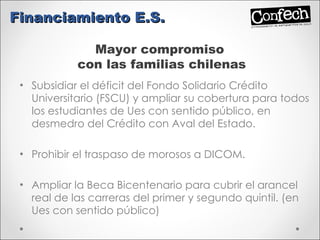 Subsidiar el déficit del Fondo Solidario Crédito Universitario (FSCU) y ampliar su cobertura para todos los estudiantes de Ues con sentido público, en desmedro del Crédito con Aval del Estado.  Prohibir el traspaso de morosos a DICOM. Ampliar la Beca Bicentenario para cubrir el arancel real de las carreras del primer y segundo quintil. (en Ues con sentido público) Financiamiento E.S. Mayor compromiso  con las familias chilenas 