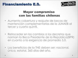 Aumento cobertura y reajuste de becas de mantención complementarias de la JUNAEB al tercer y cuarto quintil. Retroceder en los cambios a los decretos que norman la Beca Presidente de la República(BPR) en cuanto a la exigencia de promedio 5,0. Los beneficios de la TNE deben ser: nacional, única, estatal, 365 días del año. Financiamiento E.S. Mayor compromiso  con las familias chilenas 