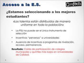 ¿Estamos seleccionando a los mejores estudiantes? Acceso a la E.S. «Los talentos están distribuidos de manera  uniforme en toda la población» La PSU no puede ser el único Instrumento de selección Incentivos “perversos” a universidades  Ausencia de incentivos a programas de nivelación, acceso, permanencia. Resultado:  Caída de participación de colegios municipales y quintiles más bajos en Universidades de Calidad. 