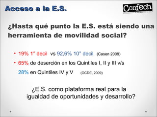 ¿Hasta qué punto la E.S. está siendo una herramienta de movilidad social? Acceso a la E.S. 19% 1° decil  vs   92,6% 10° decil .  (Casen 2009) 65%  de deserción en los Quintiles I, II y III v/s  28%  en Quintiles IV y V  (OCDE, 2009) ¿E.S. como plataforma real para la igualdad de oportunidades y desarrollo? 