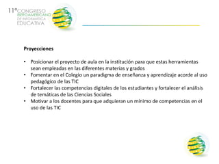 Proyecciones

• Posicionar el proyecto de aula en la institución para que estas herramientas
  sean empleadas en las diferentes materias y grados
• Fomentar en el Colegio un paradigma de enseñanza y aprendizaje acorde al uso
  pedagógico de las TIC
• Fortalecer las competencias digitales de los estudiantes y fortalecer el análisis
  de temáticas de las Ciencias Sociales
• Motivar a los docentes para que adquieran un mínimo de competencias en el
  uso de las TIC
 