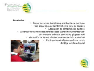 Resultados
                • Mayor interés en la materia y aprobación de la misma
                 • Uso pedagógico de la internet en la clase de Sociales
                                • Adquisición de competencias digitales
   • Elaboración de actividades para las clases usando herramientas web
                         2.0 toondoo, animoto, educaplay, glogster, voki
           • Motivación de los estudiantes para compartir lo aprendido
                              • Participación de algunos padres a través
                                                 del blog y de la red social
 