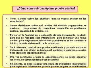 ¿Cómo construir una óptima prueba escrita? Tener claridad sobre los objetivos “que se espera evaluar en los estudiantes”. Tomar decisiones sobre qué niveles del dominio cognoscitivo se medirán:  comprensión de contenidos, resolución de problemas, análisis, capacidad de síntesis, etc. Pensar en la finalidad de la aplicación de este instrumento, es decir, para qué se recogerá esta información:  para comenzar una nueva unidad, para diagnosticar dificultades y problemas en los alumnos al inicio o durante el desarrollo de la unidad, etc.  Será relevante construir una prueba equilibrada y para ello existe un instrumento que si bien es tradicional, contribuye justamente a estos fines (Tabla de especificaciones). Una vez construida la tabla de especificaciones, se deben construir los ítems, en correspondencia con esta tabla. Finalmente, se debe elaborar una pauta de evaluación (instrumento) para registrar la información que nos permita asignar una calificación.  