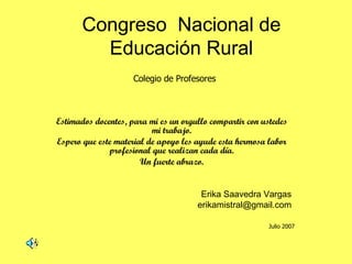 Congreso  Nacional de Educación Rural Estimados docentes, para mi es un orgullo compartir con ustedes mi trabajo. Espero que este material de apoyo les ayude esta hermosa labor profesional que realizan cada día. Un fuerte abrazo. Erika Saavedra Vargas [email_address] Colegio de Profesores Julio 2007 