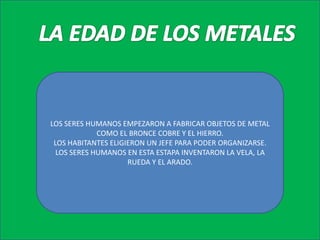 LA EDAD DE LOS METALESLOS SERES HUMANOS EMPEZARON A FABRICAR OBJETOS DE METAL COMO EL BRONCE COBRE Y EL HIERRO.LOS HABITANTES ELIGIERON UN JEFE PARA PODER ORGANIZARSE.LOS SERES HUMANOS EN ESTA ESTAPA INVENTARON LA VELA, LA RUEDA Y EL ARADO.