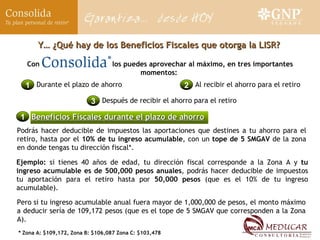 Ejemplo:  si tienes 40 años de edad, tu dirección fiscal corresponde a la Zona A y  tu ingreso acumulable es de 500,000 pesos anuales , podrás hacer deducible de impuestos tu aportación para el retiro hasta por  50,000 pesos  (que es el 10% de tu ingreso acumulable). Pero si tu ingreso acumulable anual fuera mayor de 1,000,000 de pesos, el monto máximo a deducir sería de 109,172 pesos (que es el tope de 5 SMGAV que corresponden a la Zona A). Y… ¿Qué hay de los Beneficios Fiscales que otorga la LISR? Con  los puedes aprovechar al máximo, en tres importantes momentos: 1 Durante el plazo de ahorro 2 Al recibir el ahorro para el retiro 3 Después de recibir el ahorro para el retiro 1 Beneficios Fiscales durante el plazo de ahorro Podrás hacer deducible de impuestos las aportaciones que destines a tu ahorro para el retiro, hasta por el  10% de tu ingreso acumulable , con un  tope de 5 SMGAV  de la zona en donde tengas tu dirección fiscal*. * Zona A: $109,172, Zona B: $106,087 Zona C: $103,478 