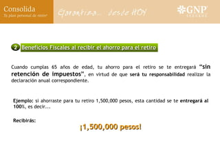 Ejemplo:  si ahorraste para tu retiro 1,500,000 pesos, esta cantidad se te  entregar á  al 100 %, es decir... Cuando cumplas 65 a ñ os de edad, tu ahorro para el retiro se te entregar á   “ sin retenci ó n de impuestos ” , en virtud de que  ser á  tu responsabilidad  realizar la declaraci ó n anual correspondiente. ¡1,500,000 pesos! Recibir á s: 2 Beneficios Fiscales al recibir el ahorro para el retiro 