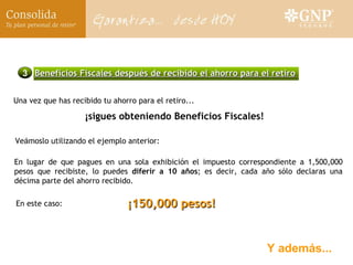 Y además... Una vez que has recibido tu ahorro para el retiro...  ¡ sigues obteniendo Beneficios Fiscales!   ¡150,000 pesos! 3 Beneficios Fiscales después de recibido el ahorro para el retiro En lugar de que pagues en una sola exhibición el impuesto correspondiente a 1,500,000 pesos que recibiste, lo puedes  diferir a 10 años ; es decir, cada año sólo declaras una décima parte del ahorro recibido. En este caso: Ve á moslo utilizando el ejemplo anterior: 