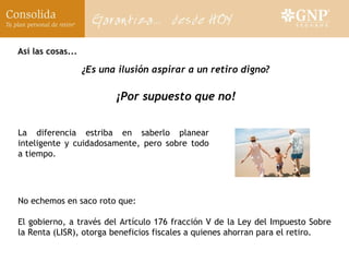 Así las cosas... ¿Es una ilusión aspirar a un retiro digno? ¡Por supuesto que no! La diferencia estriba en saberlo planear inteligente y cuidadosamente, pero sobre todo a tiempo. No echemos en saco roto que: El gobierno, a través del Artículo 176 fracción V de la Ley del Impuesto Sobre la Renta (LISR), otorga beneficios fiscales a quienes ahorran para el retiro.  