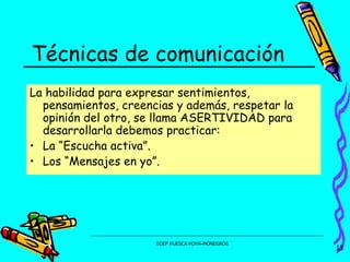 Técnicas de comunicación La habilidad para expresar sentimientos, pensamientos, creencias y además, respetar la opinión del otro, se llama ASERTIVIDAD para desarrollarla debemos practicar: La “Escucha activa”. Los “Mensajes en yo”. 